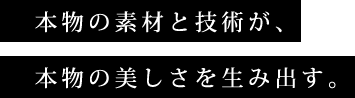 本物の素材と技術が、本物の美しさを生み出す。